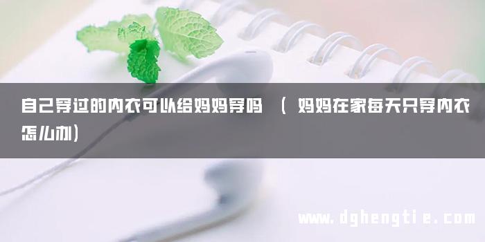 自己穿过的内衣可以给妈妈穿吗 (妈妈在家每天只穿内衣怎么办)